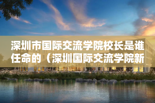 深圳市国际交流学院校长是谁任命的（深圳国际交流学院新校区效果图）