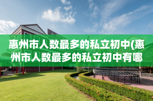 惠州市人数最多的私立初中(惠州市人数最多的私立初中有哪些)