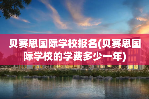 贝赛思国际学校报名(贝赛思国际学校的学费多少一年)