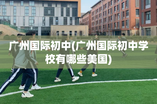 广州国际初中(广州国际初中学校有哪些美国)