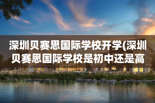 深圳贝赛思国际学校开学(深圳贝赛思国际学校是初中还是高中)