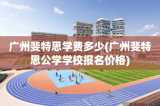 广州斐特思学费多少(广州斐特思公学学校报名价格)