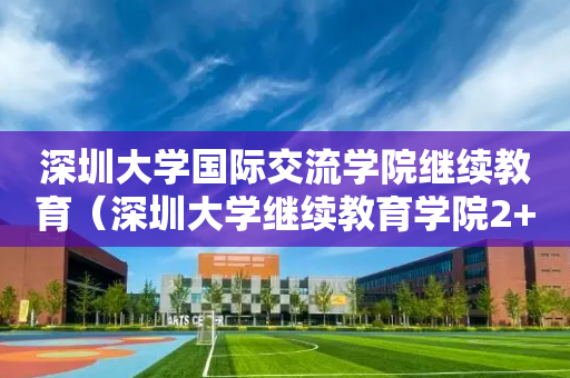 深圳大学国际交流学院继续教育（深圳大学继续教育学院2+2国际本科班）