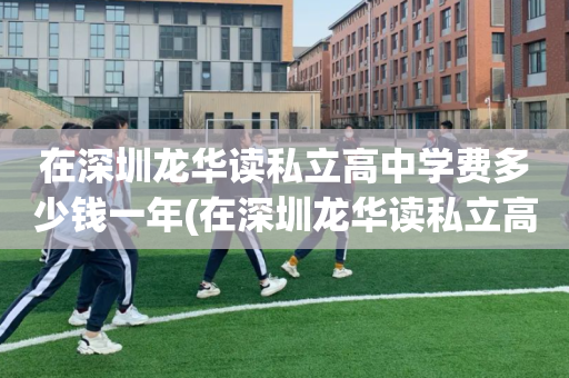 在深圳龙华读私立高中学费多少钱一年(在深圳龙华读私立高中学费多少钱一年呢)