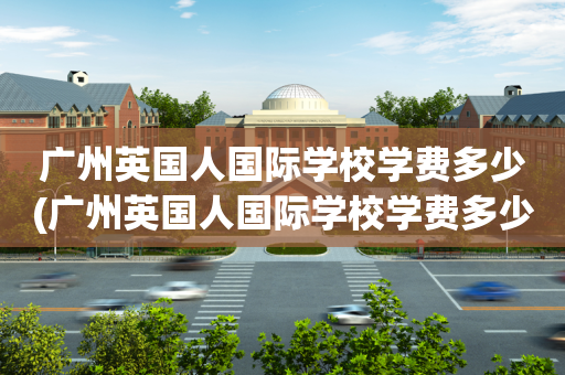广州英国人国际学校学费多少(广州英国人国际学校学费多少一年)
