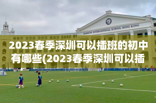 2023春季深圳可以插班的初中有哪些(2023春季深圳可以插班的初中有哪些呢)