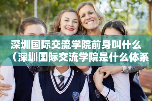 深圳国际交流学院前身叫什么（深圳国际交流学院是什么体系）