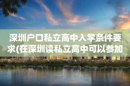 深圳户口私立高中入学条件要求(在深圳读私立高中可以参加高考吗?)