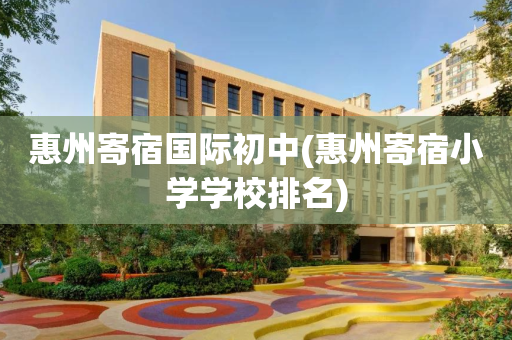 惠州寄宿国际初中(惠州寄宿小学学校排名)