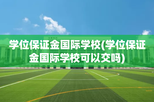 学位保证金国际学校(学位保证金国际学校可以交吗)