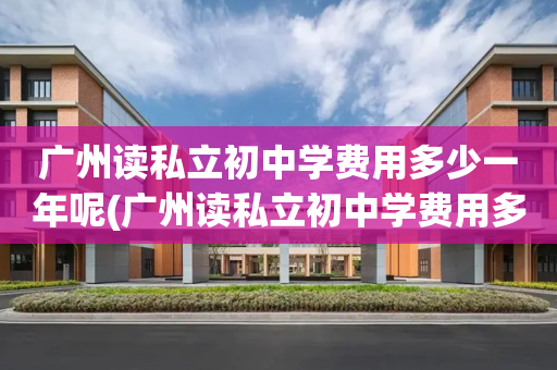 广州读私立初中学费用多少一年呢(广州读私立初中学费用多少一年呢知乎)