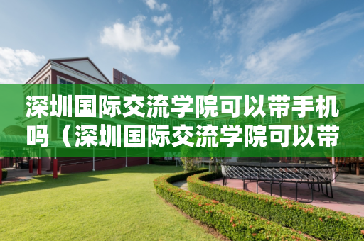 深圳国际交流学院可以带手机吗（深圳国际交流学院可以带手机吗）