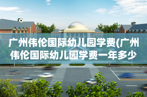 广州伟伦国际幼儿园学费(广州伟伦国际幼儿园学费一年多少)