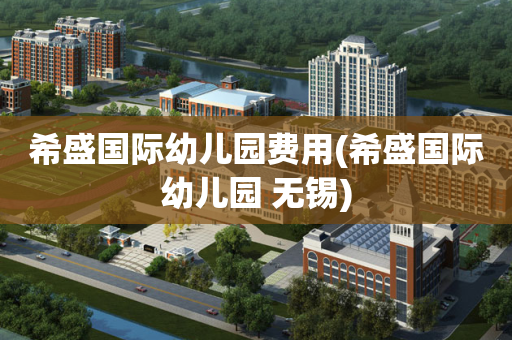 希盛国际幼儿园费用(希盛国际幼儿园 无锡)