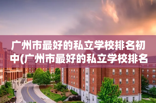 广州市最好的私立学校排名初中(广州市最好的私立学校排名初中生)