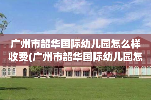 广州市韶华国际幼儿园怎么样收费(广州市韶华国际幼儿园怎么样收费多少)