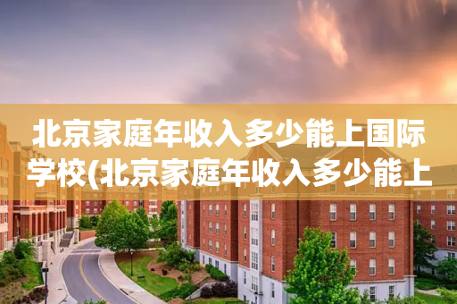 北京家庭年收入多少能上国际学校(北京家庭年收入多少能上国际学校呢)