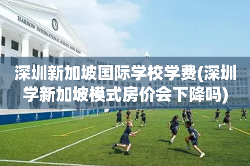 深圳新加坡国际学校学费(深圳学新加坡模式房价会下降吗)