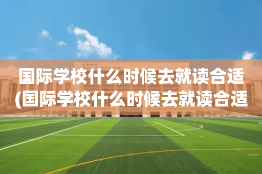 国际学校什么时候去就读合适(国际学校什么时候去就读合适一点)
