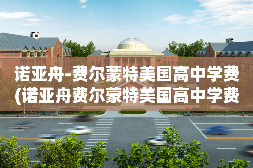 诺亚舟-费尔蒙特美国高中学费(诺亚舟费尔蒙特美国高中学费多少)