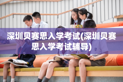 深圳贝赛思入学考试(深圳贝赛思入学考试辅导)