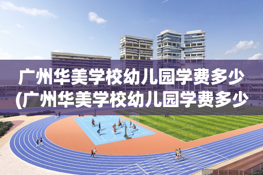 广州华美学校幼儿园学费多少(广州华美学校幼儿园学费多少钱)