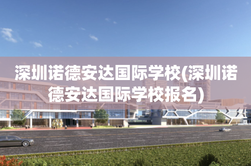 深圳诺德安达国际学校(深圳诺德安达国际学校报名)