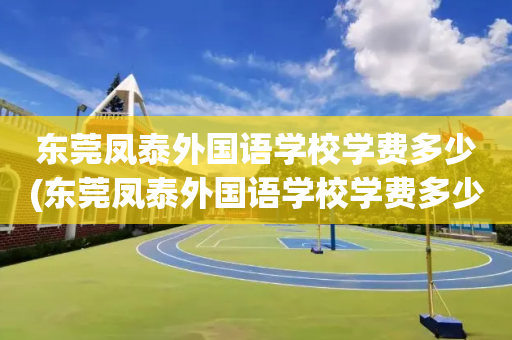 东莞凤泰外国语学校学费多少(东莞凤泰外国语学校学费多少一年)