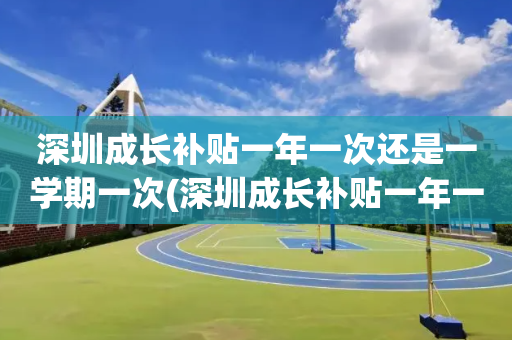 深圳成长补贴一年一次还是一学期一次(深圳成长补贴一年一次还是一学期一次小学)