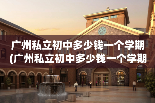 广州私立初中多少钱一个学期(广州私立初中多少钱一个学期学费)