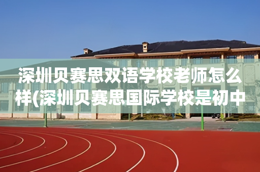 深圳贝赛思双语学校老师怎么样(深圳贝赛思国际学校是初中还是高中)