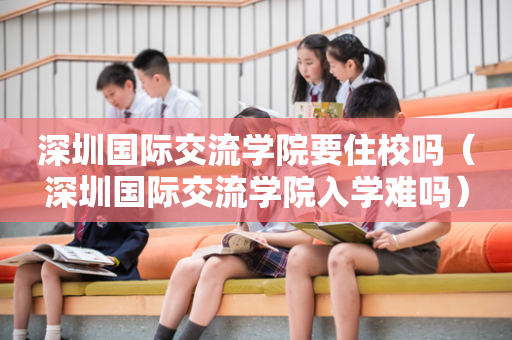 深圳国际交流学院要住校吗（深圳国际交流学院入学难吗）