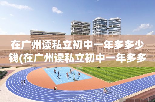 在广州读私立初中一年多多少钱(在广州读私立初中一年多多少钱啊)
