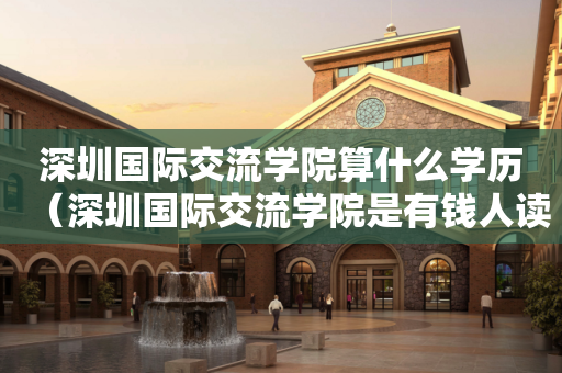深圳国际交流学院算什么学历（深圳国际交流学院是有钱人读的吗）