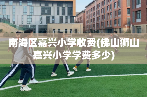 南海区嘉兴小学收费(佛山狮山嘉兴小学学费多少)