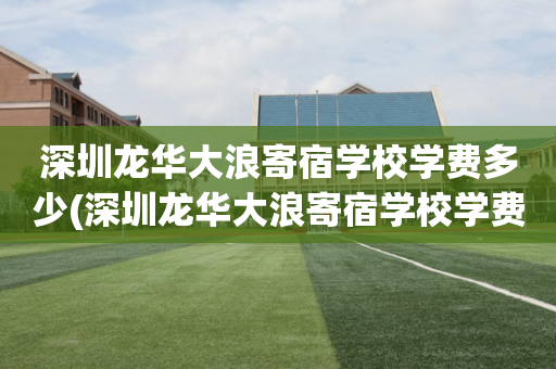 深圳龙华大浪寄宿学校学费多少(深圳龙华大浪寄宿学校学费多少钱一年)