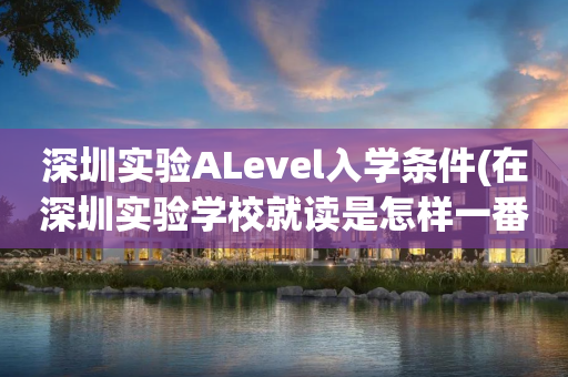 深圳实验ALevel入学条件(在深圳实验学校就读是怎样一番体验)