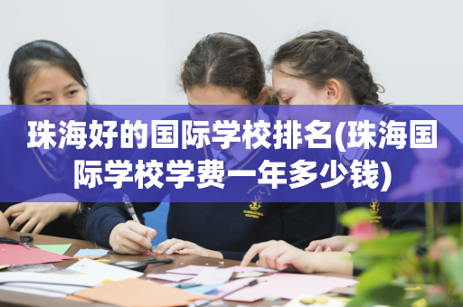 珠海好的国际学校排名(珠海国际学校学费一年多少钱)