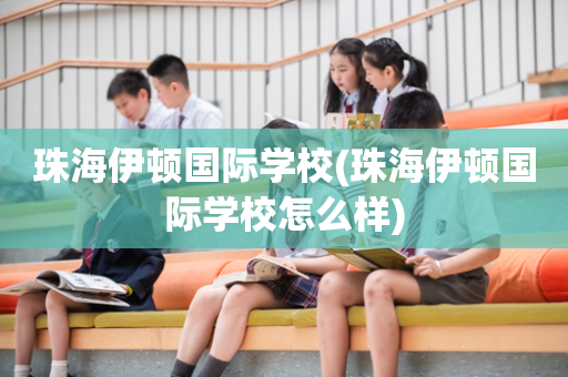 珠海伊顿国际学校(珠海伊顿国际学校怎么样)