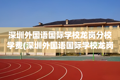 深圳外国语国际学校龙岗分校学费(深圳外国语国际学校龙岗分校学费多少)