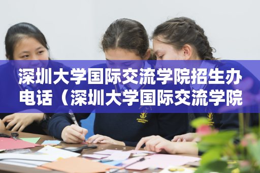 深圳大学国际交流学院招生办电话（深圳大学国际交流学院招生办电话号码）