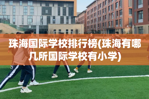 珠海国际学校排行榜(珠海有哪几所国际学校有小学)