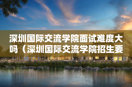 深圳国际交流学院面试难度大吗（深圳国际交流学院招生要求）