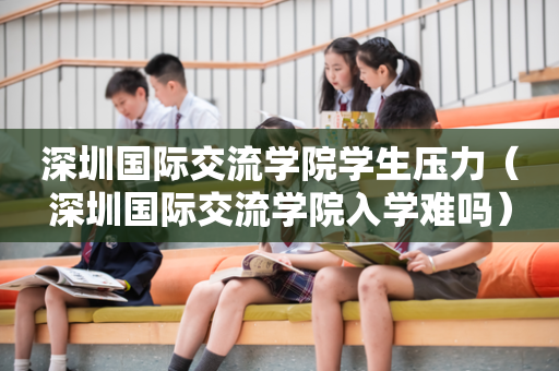 深圳国际交流学院学生压力（深圳国际交流学院入学难吗）
