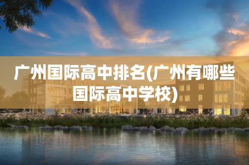 广州国际高中排名(广州有哪些国际高中学校)