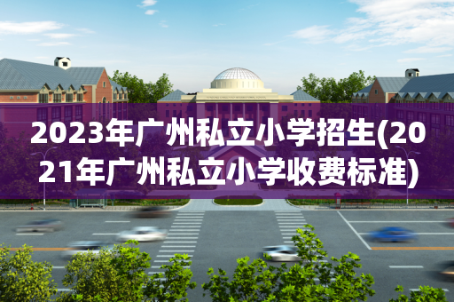 2023年广州私立小学招生(2021年广州私立小学收费标准)