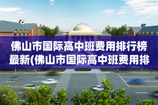 佛山市国际高中班费用排行榜最新(佛山市国际高中班费用排行榜最新公布)