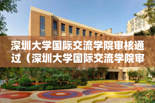 深圳大学国际交流学院审核通过（深圳大学国际交流学院审核通过要多久）