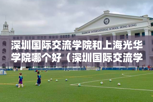 深圳国际交流学院和上海光华学院哪个好（深圳国际交流学院和上海光华学院哪个好考）