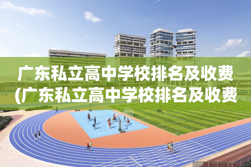 广东私立高中学校排名及收费(广东私立高中学校排名及收费标准)